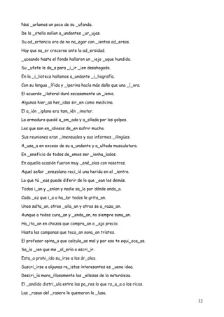 32
Nos _urlamos un poco de su _ufanda.
De la _otella salían a_undantes _ur_ujas.
Su ad_ertencia era de no na_egar con _ientos ad_ersos.
Hay que sa_er crecerse ante la ad_ersidad.
_uceando hasta el fondo hallaron un _iejo _uque hundido.
Su _ufete le da_a para _i_ir _ien desahogado.
En la _i_lioteca hallamos a_undante _i_liografía.
Con su lengua _ífida y _iperina hacía más daño que una _í_ora.
El acuerdo _ilateral duró escasamente un _ienio.
Algunas hier_as her_idas sir_en como medicina.
El a_ión _iplano era tam_ién _imotor.
La armadura quedó a_om_ada y a_ollada por los golpes.
Los que son en_idiosos de_en sufrir mucho.
Sus reuniones eran _imensuales y sus informes _ilingües.
A_usa_a en exceso de su a_undante y a_ultada musculatura.
En _eneficio de todos de_emos ser _ienha_lados.
En aquella ocasión fueron muy _ené_olos con nosotros.
Aquel señor _enezolano reci_ió una herida en el _ientre.
Lo que tú _eas puede diferir de lo que _ean los demás.
Todos i_an y _enían y nadie sa_ía por dónde anda_a.
Cada _ez que i_a a ha_lar todos le grita_an.
Unos salta_an, otros _aila_an y otros se a_raza_an.
Aunque a todos cura_an y _enda_an, no siempre sana_an.
Ha_ita_an en chozas que compra_an a _ajo precio.
Hasta las campanas que toca_an sona_an tristes.
El profesor opina_a que calcula_as mal y por eso te equi_oca_as.
Sa_ía _ien que me _ol_ería a escri_ir.
Esta_a prohi_ido su_irse a los ár_oles.
Suscri_irse a algunas re_istas interesantes es _uena idea.
Descri_ía mara_illosamente las _ellezas de la naturaleza.
El _andido distri_uía entre los po_res lo que ro_a_a a los ricos.
Las _rasas del _rasero le quemaron la _lusa.
 