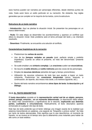 6
esos hechos pueden ser narrados por personajes diferentes, desde distintos puntos de
vista. Cada autor tiene un estilo particular en su narración. No obstante, hay reglas
generales que se cumplen en la mayoría de los textos, como la estructura.
Estructura de un texto narrativo
- Introducción: Aquí se plantea la situación inicial. Se presentan los personajes en un
marco determinado.
- Nudo: En esta etapa se desarrollan los acontecimientos y aparece un conflicto que
altera la situación inicial. Este problema será el tema principal del texto y se intentará
resolverlo.
- Desenlace: Finalmente, se encuentra una solución al conflicto.
Características lingüísticas de la narración
 Predominan los verbos de acción.
 Uso de los tiempos verbales en pasado (pret. perfecto simple y pretérito
imperfecto). Cuando se utiliza el presente, se trata del denominado “presente
histórico”.
 Se suele emplear una sintaxis compleja. Las oraciones suelen ser enunciativas.
 Se recurre al estilo directo y al estilo indirecto para las voces de los personajes.
 Empleo de recursos deícticos (adverbio de lugar y tiempo; pronombres).
 Utilización de recursos cohesivos de todo tipo que ayudan a lograr un texto
coherente. Predominan los conectores temporales (ahora, después, a
continuación, de repente, dos meses más tarde, a la mañana siguiente, etc.).
 Dentro del texto narrativo encontraremos otros tipos de texto: la descripción y el
diálogo.
3.2.2. EL TEXTO DESCRIPTIVO
El texto descriptivo consiste en la representación verbal real de un objeto, persona,
animal, paisaje, emoción... en un momento determinado. La descripción debe reflejar
los datos más característicos y significativos de lo descrito, explicando sus distintas
partes, cualidades o circunstancias. Habitualmente, el texto descriptivo aparece
enmarcado en cualquier otro tipo de texto.
Este tipo de texto pretende que el lector obtenga una imagen exacta de la realidad que
estamos transmitiendo en palabras, una especie de “fotografía o pintura verbal”. Se trata
por tanto de textos atemporales. Esto significa que lo que describimos, al momento de
hacerlo, no se mueve en el tiempo sino que lo detenemos unos instantes para hablar de
ello como un todo estático.
 