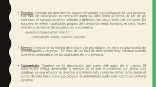 • Etopeya: Consiste en describir los rasgos personales y psicológicos de una persona.
Este tipo de descripción se centra en aspectos tales como la forma de ser de un
individuo, el comportamiento, virtudes y defectos, las costumbres más comunes. En
epopeya se reflejan cualidades propias del comportamiento humano, es decir, hacen
referencia al interior de las personas, a su esencia.
-Ejemplo Etopeya (color marrón)
• Introvertido, tímido, creativo, inquieto
• Retrato: Consiste en la mezcla de lo físico y lo psicológico, es decir, es una mezcla de
prosopografía y etopeya. Se trata de un tipo de descripción muy habitual cuando
queremos profundizar en las cualidades de una persona.
• Autorretrato: Consiste en la descripción por parte del autor de sí mismo. El
autorretrato refleja claramente la esencia de lo que entendemos con pintar con
palabras, ya que el autor se describe a sí mismo tal y como he dicho, tanto desde el
punto de vista físico como psicológico. El autorretrato suele estar escrito en primera
persona.
 