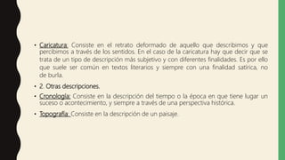 • Caricatura: Consiste en el retrato deformado de aquello que describimos y que
percibimos a través de los sentidos. En el caso de la caricatura hay que decir que se
trata de un tipo de descripción más subjetivo y con diferentes finalidades. Es por ello
que suele ser común en textos literarios y siempre con una finalidad satírica, no
de burla.
• 2. Otras descripciones.
• Cronología: Consiste en la descripción del tiempo o la época en que tiene lugar un
suceso o acontecimiento, y siempre a través de una perspectiva histórica.
• Topografía: Consiste en la descripción de un paisaje.
 