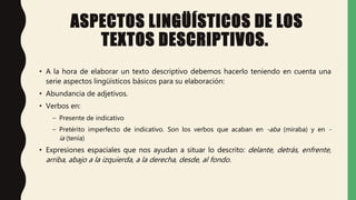 ASPECTOS LINGÜÍSTICOS DE LOS
TEXTOS DESCRIPTIVOS.
• A la hora de elaborar un texto descriptivo debemos hacerlo teniendo en cuenta una
serie aspectos lingüísticos básicos para su elaboración:
• Abundancia de adjetivos.
• Verbos en:
– Presente de indicativo
– Pretérito imperfecto de indicativo. Son los verbos que acaban en -aba (miraba) y en -
ía (tenía)
• Expresiones espaciales que nos ayudan a situar lo descrito: delante, detrás, enfrente,
arriba, abajo a la izquierda, a la derecha, desde, al fondo.
 