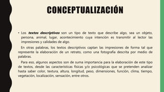 CONCEPTUALIZACIÓN
• Los textos descriptivos son un tipo de texto que describe algo, sea un objeto,
persona, animal, lugar, acontecimiento cuya intención es transmitir al lector las
impresiones y calidades de algo.
En otras palabras, los textos descriptivos captan las impresiones de forma tal que
represente la elaboración de un retrato, como una fotografía descrita por medio de
palabras.
Para eso, algunos aspectos son de suma importancia para la elaboración de este tipo
de textos, desde las características físicas y/o psicológicas que se pretenden analizar
hasta saber color, textura, altura, longitud, peso, dimensiones, función, clima, tiempo,
vegetación, localización, sensación, entre otros.
 