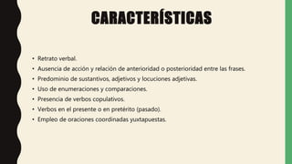CARACTERÍSTICAS
• Retrato verbal.
• Ausencia de acción y relación de anterioridad o posterioridad entre las frases.
• Predominio de sustantivos, adjetivos y locuciones adjetivas.
• Uso de enumeraciones y comparaciones.
• Presencia de verbos copulativos.
• Verbos en el presente o en pretérito (pasado).
• Empleo de oraciones coordinadas yuxtapuestas.
 