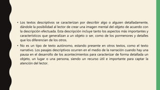• Los textos descriptivos se caracterizan por describir algo o alguien detalladamente,
dándole la posibilidad al lector de crear una imagen mental del objeto de acuerdo con
la descripción efectuada. Esta descripción incluye tanto los aspectos más importantes y
característicos que generalizan a un objeto o ser, como de los pormenores y detalles
que los diferencian de los otros.
• No es un tipo de texto autónomo, estando presente en otros textos, como el texto
narrativo. Los pasajes descriptivos ocurren en el medio de la narración cuando hay una
pausa en el desarrollo de los acontecimientos para caracterizar de forma detallada un
objeto, un lugar o una persona, siendo un recurso útil e importante para captar la
atención del lector.
 