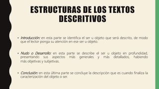 ESTRUCTURAS DE LOS TEXTOS
DESCRITIVOS
• Introducción: en esta parte se identifica el ser u objeto que será descrito, de modo
que el lector ponga su atención en ese ser u objeto.
• Nudo o Desarrollo: en esta parte se describe el ser u objeto en profundidad,
presentando sus aspectos más generales y más detallados, habiendo
más objetivas y subjetivas.
• Conclusión: en esta última parte se concluye la descripción que es cuando finaliza la
caracterización del objeto o ser.
 