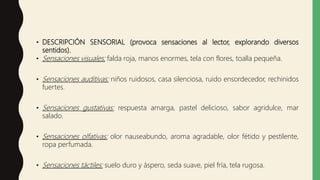 • DESCRIPCIÓN SENSORIAL (provoca sensaciones al lector, explorando diversos
sentidos).
• Sensaciones visuales: falda roja, manos enormes, tela con flores, toalla pequeña.
• Sensaciones auditivas: niños ruidosos, casa silenciosa, ruido ensordecedor, rechinidos
fuertes.
• Sensaciones gustativas: respuesta amarga, pastel delicioso, sabor agridulce, mar
salado.
• Sensaciones olfativas: olor nauseabundo, aroma agradable, olor fétido y pestilente,
ropa perfumada.
• Sensaciones táctiles: suelo duro y áspero, seda suave, piel fría, tela rugosa.
 