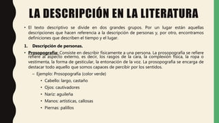 LA DESCRIPCIÓN EN LA LITERATURA
• El texto descriptivo se divide en dos grandes grupos. Por un lugar están aquellas
descripciones que hacen referencia a la descripción de personas y, por otro, encontramos
definiciones que describen el tiempo y el lugar.
1. Descripción de personas.
• Prosopografía: Consiste en describir físicamente a una persona. La prosopografía se refiere
refiere al aspecto externo, es decir, los rasgos de la cara, la complexión física, la ropa o
vestimenta, la forma de gesticular, la entonación de la voz. La prosopografía se encarga de
destacar todo aquello que somos capaces de percibir por los sentidos.
– Ejemplo: Prosopografía (color verde)
• Cabello: largo, castaño
• Ojos: cautivadores
• Nariz: aguileña
• Manos: artísticas, callosas
• Piernas: palillos
 