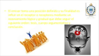 • El emisor toma una posición definida y su finalidad es
  influir en el receptor o receptores mediante un
  razonamiento lógico y gradual que debe seguir el
  siguiente orden: tesis, cuerpo argumentativo y
  conclusión.
 