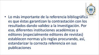 • Lo más importante de la referencia bibliográfica
  es que éstas garantizan la contrastación con los
  resultados dando validez a la investigación. Por
  eso, diferentes instituciones académicas y
  editores (especialmente editores de revistas)
  establecen normas y/o reglas procurando, así,
  estandarizar la correcta referencia en sus
  publicaciones
 