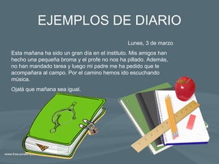 EJEMPLOS DE DIARIO Lunes, 3 de marzo Esta mañana ha sido un gran día en el instituto. Mis amigos han hecho una pequeña broma y el profe no nos ha pillado. Además, no han mandado tarea y luego mi padre me ha pedido que le acompañara al campo. Por el camino hemos ido escuchando música. Ojalá que mañana sea igual. 