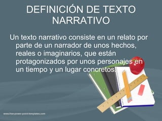 DEFINICIÓN DE TEXTO NARRATIVO Un texto narrativo consiste en un relato por parte de un narrador de unos hechos, reales o imaginarios, que están protagonizados por unos personajes en un tiempo y un lugar concretos. 