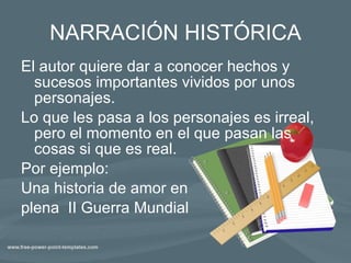 NARRACIÓN HISTÓRICA El autor quiere dar a conocer hechos y sucesos importantes vividos por unos personajes. Lo que les pasa a los personajes es irreal, pero el momento en el que pasan las cosas si que es real. Por ejemplo: Una historia de amor en plena  II Guerra Mundial 