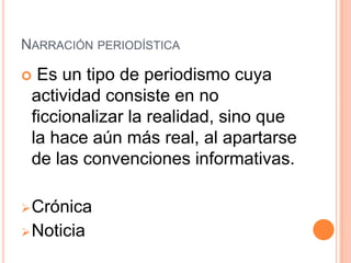 NARRACIÓN PERIODÍSTICA

 Es un tipo de periodismo cuya
 actividad consiste en no
 ficcionalizar la realidad, sino que
 la hace aún más real, al apartarse
 de las convenciones informativas.

 Crónica
 Noticia
 