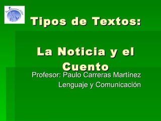 Tipos de Textos: La Noticia y el Cuento Profesor: Paulo Carreras Martínez Lenguaje y Comunicación 
