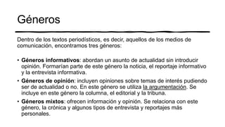 Géneros
Dentro de los textos periodísticos, es decir, aquellos de los medios de
comunicación, encontramos tres géneros:
• Géneros informativos: abordan un asunto de actualidad sin introducir
opinión. Formarían parte de este género la noticia, el reportaje informativo
y la entrevista informativa.
• Géneros de opinión: incluyen opiniones sobre temas de interés pudiendo
ser de actualidad o no. En este género se utiliza la argumentación. Se
incluye en este género la columna, el editorial y la tribuna.
• Géneros mixtos: ofrecen información y opinión. Se relaciona con este
género, la crónica y algunos tipos de entrevista y reportajes más
personales.
 