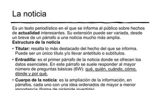 La noticia
Es un texto periodístico en el que se informa al público sobre hechos
de actualidad interesantes. Su extensión puede ser variada, desde
un breve de un párrafo a una noticia mucho más amplia.
Estructura de la noticia
• Titular: resalta lo más destacado del hecho del que se informa.
Puede ser un único título y/o llevar antetítulo o subtítulos.
• Entradilla: es el primer párrafo de la noticia donde se ofrecen los
datos esenciales. En este párrafo se suele responder al mayor
número de preguntas básicas (6W): qué, quién, cuándo, cómo,
dónde y por qué.
• Cuerpo de la noticia: es la ampliación de la información, en
párrafos, cada uno con una idea ordenados de mayor a menor
 
