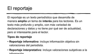 El reportaje
El reportaje es un texto periodístico que desarrolla de
manera amplia un tema de interés para los lectores. Es un
texto más profundo y amplio, con más variedad de
declaraciones y datos y no tiene por qué ser de actualidad,
pero sí interesante para el lector.
Tipos de reportaje
• Reportaje informativo: incluye información objetiva sin
valoraciones del periodista.
• Reportaje interpretativo: incluye valoraciones subjetivas a la
 