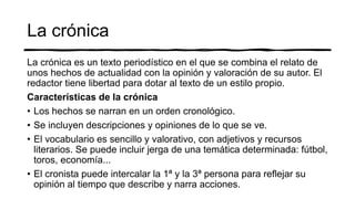 La crónica
La crónica es un texto periodístico en el que se combina el relato de
unos hechos de actualidad con la opinión y valoración de su autor. El
redactor tiene libertad para dotar al texto de un estilo propio.
Características de la crónica
• Los hechos se narran en un orden cronológico.
• Se incluyen descripciones y opiniones de lo que se ve.
• El vocabulario es sencillo y valorativo, con adjetivos y recursos
literarios. Se puede incluir jerga de una temática determinada: fútbol,
toros, economía...
• El cronista puede intercalar la 1ª y la 3ª persona para reflejar su
opinión al tiempo que describe y narra acciones.
 