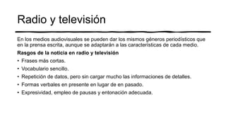 Radio y televisión
En los medios audiovisuales se pueden dar los mismos géneros periodísticos que
en la prensa escrita, aunque se adaptarán a las características de cada medio.
Rasgos de la noticia en radio y televisión
• Frases más cortas.
• Vocabulario sencillo.
• Repetición de datos, pero sin cargar mucho las informaciones de detalles.
• Formas verbales en presente en lugar de en pasado.
• Expresividad, empleo de pausas y entonación adecuada.
 