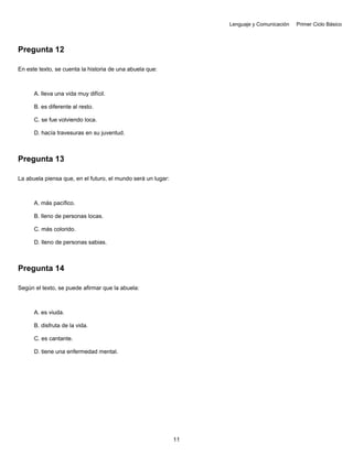 Lenguaje y Comunicación Primer Ciclo Básico
Pregunta 12
En este texto, se cuenta la historia de una abuela que:
A. lleva una vida muy difícil.
B. es diferente al resto.
C. se fue volviendo loca.
D. hacía travesuras en su juventud.
Pregunta 13
La abuela piensa que, en el futuro, el mundo será un lugar:
A. más pacífico.
B. lleno de personas locas.
C. más colorido.
D. lleno de personas sabias.
Pregunta 14
Según el texto, se puede afirmar que la abuela:
A. es viuda.
B. disfruta de la vida.
C. es cantante.
D. tiene una enfermedad mental.
11
 