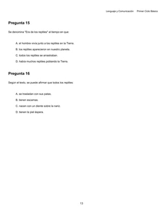 Lenguaje y Comunicación Primer Ciclo Básico
Pregunta 15
Se denomina "Era de los reptiles" al tiempo en que:
A. el hombre vivía junto a los reptiles en la Tierra.
B. los reptiles aparecieron en nuestro planeta.
C. todos los reptiles se arrastraban.
D. había muchos reptiles poblando la Tierra.
Pregunta 16
Según el texto, se puede afirmar que todos los reptiles:
A. se trasladan con sus patas.
B. tienen escamas.
C. nacen con un diente sobre la nariz.
D. tienen la piel áspera.
13
 