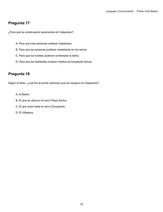 Lenguaje y Comunicación Primer Ciclo Básico
Pregunta 17
¿Para qué se construyeron ascensores en Valparaíso?
A. Para que más personas visitaran Valparaíso.
B. Para que las personas pudieran trasladarse en los cerros.
C. Para que los turistas pudieran contemplar la bahía.
D. Para que los habitantes tuvieran medios de transporte típicos.
Pregunta 18
Según el texto, ¿cuál fue el primer ascensor que se inauguró en Valparaíso?
A. El Barón.
B. El que se ubica en el cerro Playa Ancha.
C. El que sube hasta el cerro Concepción.
D. El Villaseca.
15
 