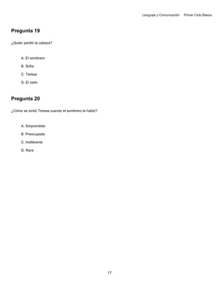 Lenguaje y Comunicación Primer Ciclo Básico
Pregunta 19
¿Quién perdió la cabeza?
A. El sombrero
B. Sofía
C. Teresa
D. El osito
Pregunta 20
¿Cómo se sintió Teresa cuando el sombrero le habló?
A. Sorprendida
B. Preocupada
C. Indiferente
D. Rara
17
 