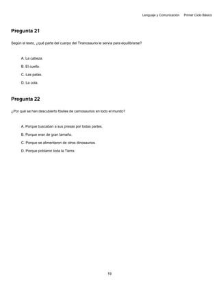 Lenguaje y Comunicación Primer Ciclo Básico
Pregunta 21
Según el texto, ¿qué parte del cuerpo del Tiranosaurio le servía para equilibrarse?
A. La cabeza.
B. El cuello.
C. Las patas.
D. La cola.
Pregunta 22
¿Por qué se han descubierto fósiles de carnosaurios en todo el mundo?
A. Porque buscaban a sus presas por todas partes.
B. Porque eran de gran tamaño.
C. Porque se alimentaron de otros dinosaurios.
D. Porque poblaron toda la Tierra.
19
 