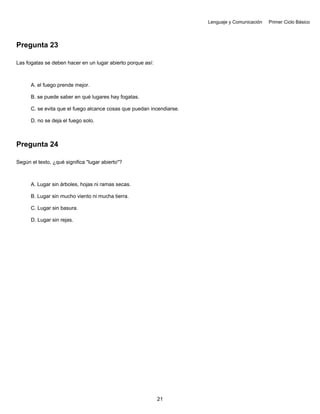 Lenguaje y Comunicación Primer Ciclo Básico
Pregunta 23
Las fogatas se deben hacer en un lugar abierto porque así:
A. el fuego prende mejor.
B. se puede saber en qué lugares hay fogatas.
C. se evita que el fuego alcance cosas que puedan incendiarse.
D. no se deja el fuego solo.
Pregunta 24
Según el texto, ¿qué significa "lugar abierto"?
A. Lugar sin árboles, hojas ni ramas secas.
B. Lugar sin mucho viento ni mucha tierra.
C. Lugar sin basura.
D. Lugar sin rejas.
21
 