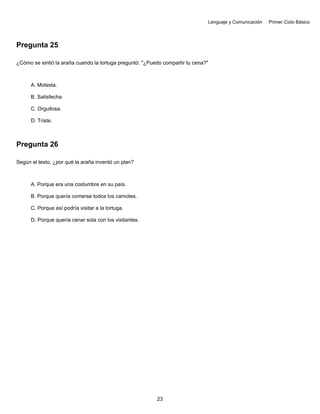 Lenguaje y Comunicación Primer Ciclo Básico
Pregunta 25
¿Cómo se sintió la araña cuando la tortuga preguntó: "¿Puedo compartir tu cena?"
A. Molesta.
B. Satisfecha.
C. Orgullosa.
D. Triste.
Pregunta 26
Según el texto, ¿por qué la araña inventó un plan?
A. Porque era una costumbre en su país.
B. Porque quería comerse todos los camotes.
C. Porque así podría visitar a la tortuga.
D. Porque quería cenar sola con los visitantes.
23
 