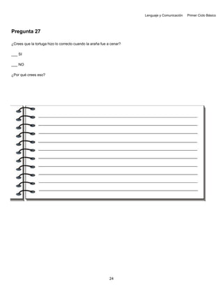 Lenguaje y Comunicación Primer Ciclo Básico
Pregunta 27
¿Crees que la tortuga hizo lo correcto cuando la araña fue a cenar?
___ SI
___ NO
¿Por qué crees eso?
24
 