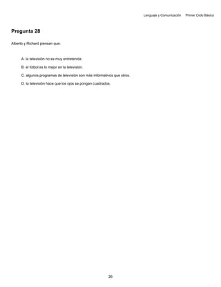 Lenguaje y Comunicación Primer Ciclo Básico
Pregunta 28
Alberto y Richard piensan que:
A. la televisión no es muy entretenida.
B. el fútbol es lo mejor en la televisión.
C. algunos programas de televisión son más informativos que otros.
D. la televisión hace que los ojos se pongan cuadrados.
26
 