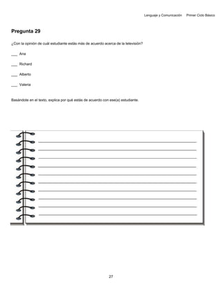 Lenguaje y Comunicación Primer Ciclo Básico
Pregunta 29
¿Con la opinión de cuál estudiante estás más de acuerdo acerca de la televisión?
___ Ana
___ Richard
___ Alberto
___ Valeria
Basándote en el texto, explica por qué estás de acuerdo con ese(a) estudiante.
27
 