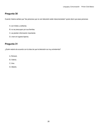 Lenguaje y Comunicación Primer Ciclo Básico
Pregunta 30
Cuando Valeria señala que "las personas que no ven televisión están desconectadas" quiere decir que esas personas:
A. son tristes y solitarias.
B. no se preocupan por sus familias.
C. se pierden información importante.
D. viven en lugares lejanos.
Pregunta 31
¿Quién estaría de acuerdo con la idea de que la televisión es muy entretenida?
A. Richard.
B. Valeria.
C. Ana.
D. Alberto.
28
 