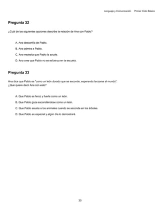 Lenguaje y Comunicación Primer Ciclo Básico
Pregunta 32
¿Cuál de las siguientes opciones describe la relación de Ana con Pablo?
A. Ana desconfía de Pablo.
B. Ana admira a Pablo.
C. Ana necesita que Pablo la ayude.
D. Ana cree que Pablo no se esfuerza en la escuela.
Pregunta 33
Ana dice que Pablo es "como un león dorado que se esconde, esperando lanzarse al mundo".
¿Qué quiere decir Ana con esto?
A. Que Pablo es feroz y fuerte como un león.
B. Que Pablo goza escondiéndose como un león.
C. Que Pablo asusta a los animales cuando se esconde en los árboles.
D. Que Pablo es especial y algún día lo demostrará.
30
 