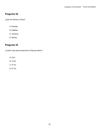 Lenguaje y Comunicación Primer Ciclo Básico
Pregunta 34
¿Qué son Deimos y Fobos?
A. Planetas.
B. Satélites.
C. Volcanes.
D. Montes.
Pregunta 35
¿Cuánto mide aproximadamente el Olympus Mons?
A. 9 km.
B. 12 km.
C. 27 km.
D. 21 km.
32
 