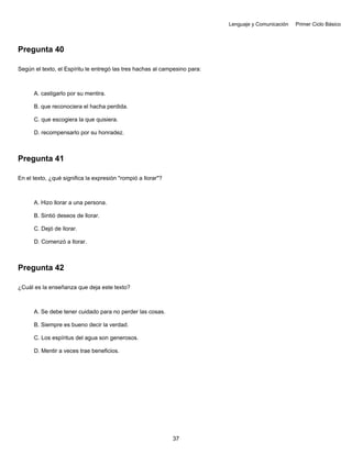 Lenguaje y Comunicación Primer Ciclo Básico
Pregunta 40
Según el texto, el Espíritu le entregó las tres hachas al campesino para:
A. castigarlo por su mentira.
B. que reconociera el hacha perdida.
C. que escogiera la que quisiera.
D. recompensarlo por su honradez.
Pregunta 41
En el texto, ¿qué significa la expresión "rompió a llorar"?
A. Hizo llorar a una persona.
B. Sintió deseos de llorar.
C. Dejó de llorar.
D. Comenzó a llorar.
Pregunta 42
¿Cuál es la enseñanza que deja este texto?
A. Se debe tener cuidado para no perder las cosas.
B. Siempre es bueno decir la verdad.
C. Los espíritus del agua son generosos.
D. Mentir a veces trae beneficios.
37
 