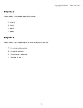 Lenguaje y Comunicación Primer Ciclo Básico
Pregunta 3
Según el texto, ¿cómo será el árbol cuando crezca?
A. Sombrío
B. Fuerte.
C. Hueco.
D. Blando.
Pregunta 4
Según el texto, ¿para qué les servirán las ramas del árbol a los pajaritos?
A. Para volar alrededor de ellas.
B. Para guardar los frutos.
C. Para descansar a la sombra.
D. Para hacer un nido.
4
 