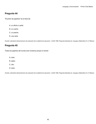 Lenguaje y Comunicación Primer Ciclo Básico
Pregunta 44
"El pintor de pajaritos" es el título de:
A. un afiche o cartel.
B. un cuento.
C. un poema.
D. una carta.
(Fuente: Laboratorio latinoamericano de evaluación de la calidad de la educación - LLECE 1998. Preguntas liberadas de Lenguaje y Matemática 3º y 4º Básico)
Pregunta 45
Todos los pajaritos del mundo eran incoloros porque no tenían
A. color.
B. sabor.
C. olor.
D. dolor.
(Fuente: Laboratorio latinoamericano de evaluación de la calidad de la educación - LLECE 1998. Preguntas liberadas de Lenguaje y Matemática 3º y 4º Básico)
40
 