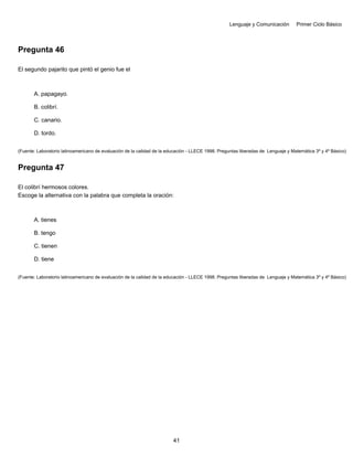Lenguaje y Comunicación Primer Ciclo Básico
Pregunta 46
El segundo pajarito que pintó el genio fue el
A. papagayo.
B. colibrí.
C. canario.
D. tordo.
(Fuente: Laboratorio latinoamericano de evaluación de la calidad de la educación - LLECE 1998. Preguntas liberadas de Lenguaje y Matemática 3º y 4º Básico)
Pregunta 47
El colibrí hermosos colores.
Escoge la alternativa con la palabra que completa la oración:
A. tienes
B. tengo
C. tienen
D. tiene
(Fuente: Laboratorio latinoamericano de evaluación de la calidad de la educación - LLECE 1998. Preguntas liberadas de Lenguaje y Matemática 3º y 4º Básico)
41
 