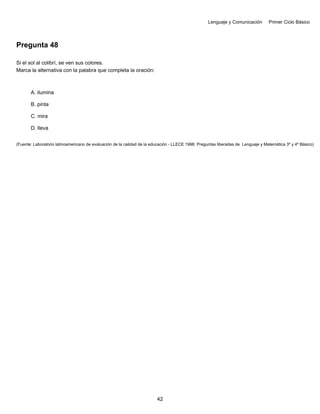 Lenguaje y Comunicación Primer Ciclo Básico
Pregunta 48
Si el sol al colibrí, se ven sus colores.
Marca la alternativa con la palabra que completa la oración:
A. ilumina
B. pinta
C. mira
D. lleva
(Fuente: Laboratorio latinoamericano de evaluación de la calidad de la educación - LLECE 1998. Preguntas liberadas de Lenguaje y Matemática 3º y 4º Básico)
42
 