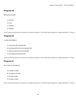 Lenguaje y Comunicación Primer Ciclo Básico
Pregunta 49
Esta carta la escribió:
A. el doctor.
B. Luisa.
C. América.
D. Polpaico.
(Fuente: Laboratorio latinoamericano de evaluación de la calidad de la educación - LLECE 1998. Preguntas liberadas de Lenguaje y Matemática 3º y 4º Básico)
Pregunta 50
La carta está dirigida a:
A. los alumnos de la escuela 425.
B. los amigos del 3er Año de la escuela 423.
C. todos los alumnos de la escuela 423.
D. sus amigos de la escuela 425.
(Fuente: Laboratorio latinoamericano de evaluación de la calidad de la educación - LLECE 1998. Preguntas liberadas de Lenguaje y Matemática 3º y 4º Básico)
Pregunta 51
En su carta, la niña pide que
A. le hagan un plano.
B. le escriban una carta.
C. le quiten el yeso.
D. la vayan a visitar.
(Fuente: Laboratorio latinoamericano de evaluación de la calidad de la educación - LLECE 1998. Preguntas liberadas de Lenguaje y Matemática 3º y 4º Básico)
44
 