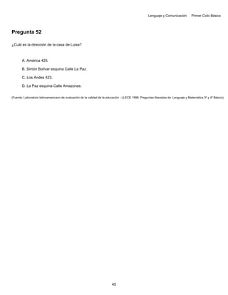 Lenguaje y Comunicación Primer Ciclo Básico
Pregunta 52
¿Cuál es la dirección de la casa de Luisa?
A. América 425.
B. Simón Bolívar esquina Calle La Paz.
C. Los Andes 423.
D. La Paz esquina Calle Amazonas.
(Fuente: Laboratorio latinoamericano de evaluación de la calidad de la educación - LLECE 1998. Preguntas liberadas de Lenguaje y Matemática 3º y 4º Básico)
45
 