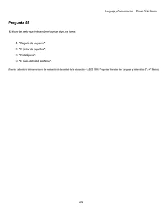 Lenguaje y Comunicación Primer Ciclo Básico
Pregunta 55
El título del texto que indica cómo fabricar algo, se llama:
A. "Plegaria de un perro".
B. "El pintor de pajaritos".
C. "Portalápices".
D. "El caso del bebé elefante".
(Fuente: Laboratorio latinoamericano de evaluación de la calidad de la educación - LLECE 1998. Preguntas liberadas de Lenguaje y Matemática 3º y 4º Básico)
49
 