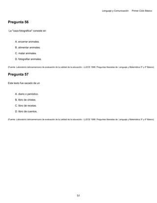 Lenguaje y Comunicación Primer Ciclo Básico
Pregunta 56
La "caza fotográfica" consiste en
A. encerrar animales.
B. alimentar animales.
C. matar animales.
D. fotografiar animales.
(Fuente: Laboratorio latinoamericano de evaluación de la calidad de la educación - LLECE 1998. Preguntas liberadas de Lenguaje y Matemática 3º y 4º Básico)
Pregunta 57
Este texto fue sacado de un
A. diario o periódico.
B. libro de chistes.
C. libro de recetas.
D. libro de cuentos.
(Fuente: Laboratorio latinoamericano de evaluación de la calidad de la educación - LLECE 1998. Preguntas liberadas de Lenguaje y Matemática 3º y 4º Básico)
51
 