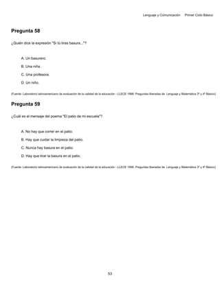 Lenguaje y Comunicación Primer Ciclo Básico
Pregunta 58
¿Quién dice la expresión "Si tú tiras basura..."?
A. Un basurero.
B. Una niña.
C. Una profesora.
D. Un niño.
(Fuente: Laboratorio latinoamericano de evaluación de la calidad de la educación - LLECE 1998. Preguntas liberadas de Lenguaje y Matemática 3º y 4º Básico)
Pregunta 59
¿Cuál es el mensaje del poema "El patio de mi escuela"?
A. No hay que correr en el patio.
B. Hay que cuidar la limpieza del patio.
C. Nunca hay basura en el patio.
D. Hay que tirar la basura en el patio.
(Fuente: Laboratorio latinoamericano de evaluación de la calidad de la educación - LLECE 1998. Preguntas liberadas de Lenguaje y Matemática 3º y 4º Básico)
53
 