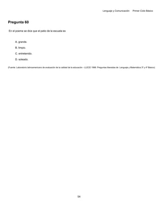 Lenguaje y Comunicación Primer Ciclo Básico
Pregunta 60
En el poema se dice que el patio de la escuela es
A. grande.
B. limpio.
C. entretenido.
D. soleado.
(Fuente: Laboratorio latinoamericano de evaluación de la calidad de la educación - LLECE 1998. Preguntas liberadas de Lenguaje y Matemática 3º y 4º Básico)
54
 