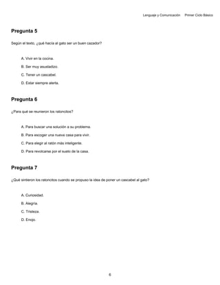 Lenguaje y Comunicación Primer Ciclo Básico
Pregunta 5
Según el texto, ¿qué hacía al gato ser un buen cazador?
A. Vivir en la cocina.
B. Ser muy asustadizo.
C. Tener un cascabel.
D. Estar siempre alerta.
Pregunta 6
¿Para qué se reunieron los ratoncitos?
A. Para buscar una solución a su problema.
B. Para escoger una nueva casa para vivir.
C. Para elegir al ratón más inteligente.
D. Para revolcarse por el suelo de la casa.
Pregunta 7
¿Qué sintieron los ratoncitos cuando se propuso la idea de poner un cascabel al gato?
A. Curiosidad.
B. Alegría.
C. Tristeza.
D. Enojo.
6
 