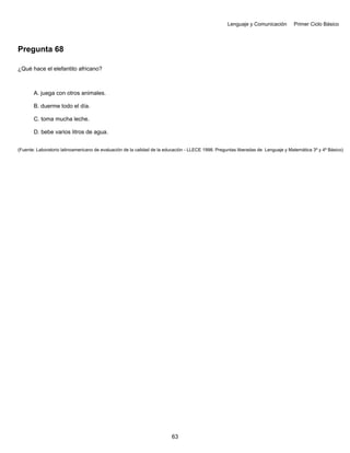 Lenguaje y Comunicación Primer Ciclo Básico
Pregunta 68
¿Qué hace el elefantito africano?
A. juega con otros animales.
B. duerme todo el día.
C. toma mucha leche.
D. bebe varios litros de agua.
(Fuente: Laboratorio latinoamericano de evaluación de la calidad de la educación - LLECE 1998. Preguntas liberadas de Lenguaje y Matemática 3º y 4º Básico)
63
 