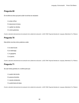 Lenguaje y Comunicación Primer Ciclo Básico
Pregunta 69
En el afiche se dice que para cuidar la sonrisa es necesario
A. evitar el flúor.
B. desconocer la boca.
C. cepillar los dientes.
D. comer golosinas.
(Fuente: Laboratorio latinoamericano de evaluación de la calidad de la educación - LLECE 1998. Preguntas liberadas de Lenguaje y Matemática 3º y 4º Básico)
Pregunta 70
Este afiche nos dice cómo podemos cuidar
A. la salud bucal.
B. el estómago.
C. la garganta.
D. el pecho.
(Fuente: Laboratorio latinoamericano de evaluación de la calidad de la educación - LLECE 1998. Preguntas liberadas de Lenguaje y Matemática 3º y 4º Básico)
Pregunta 71
Se usan letras grandes en un afiche para que
A. quede más bonito.
B. parezca divertido.
C. resulte entretenido.
D. pueda leerse de lejos.
(Fuente: Laboratorio latinoamericano de evaluación de la calidad de la educación - LLECE 1998. Preguntas liberadas de Lenguaje y Matemática 3º y 4º Básico)
65
 